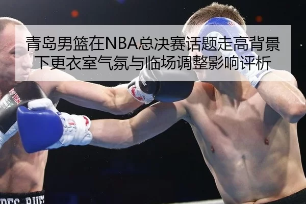 青岛男篮在NBA总决赛话题走高背景下更衣室气氛与临场调整影响评析
